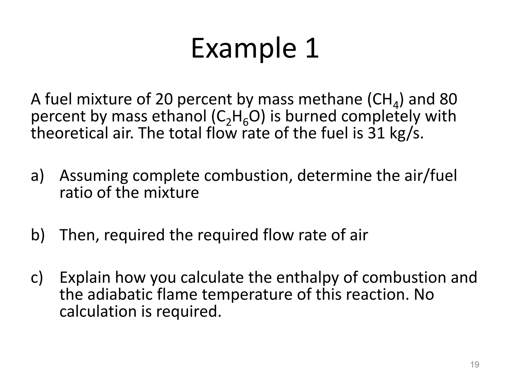Example 1
A fuel mixture of 20 percent by mass methane (CH4) and 80
percent by mass ethanol (C2H6O) is burned completely with
theoretical air. The total flow rate of the fuel is 31 kg/s.

a) Assuming complete combustion, determine the air/fuel
   ratio of the mixture

b) Then, required the required flow rate of air

c) Explain how you calculate the enthalpy of combustion and
   the adiabatic flame temperature of this reaction. No
   calculation is required.

                                                               19
 