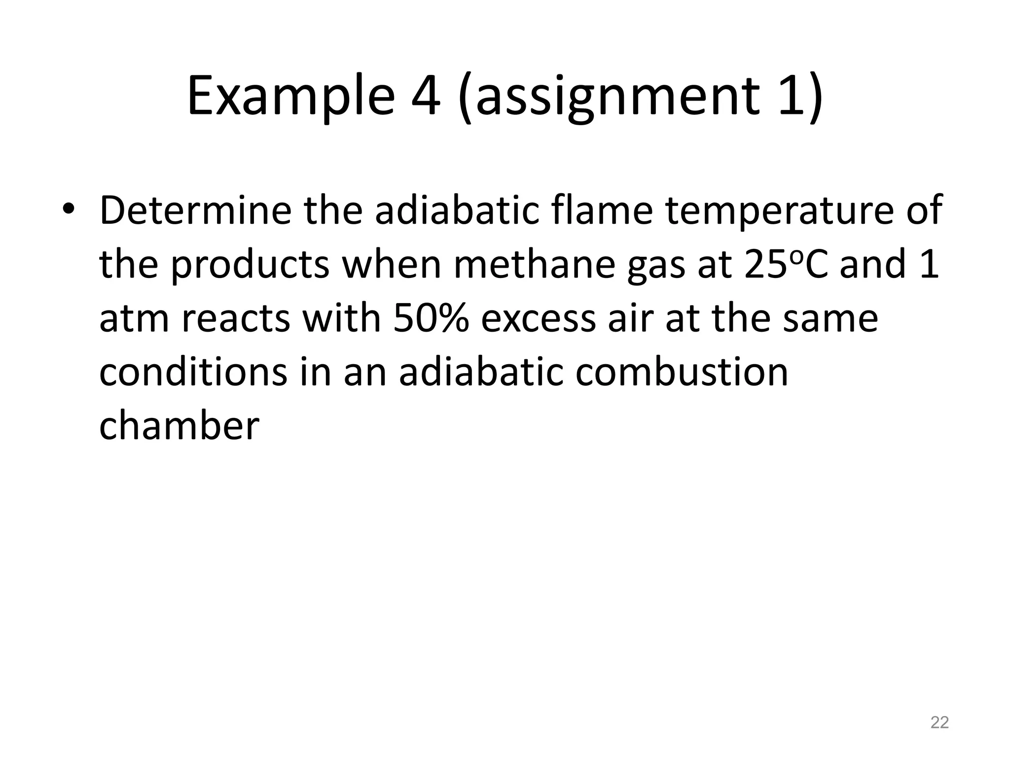 Example 4 (assignment 1)
• Determine the adiabatic flame temperature of
  the products when methane gas at 25oC and 1
  atm reacts with 50% excess air at the same
  conditions in an adiabatic combustion
  chamber




                                             22
 