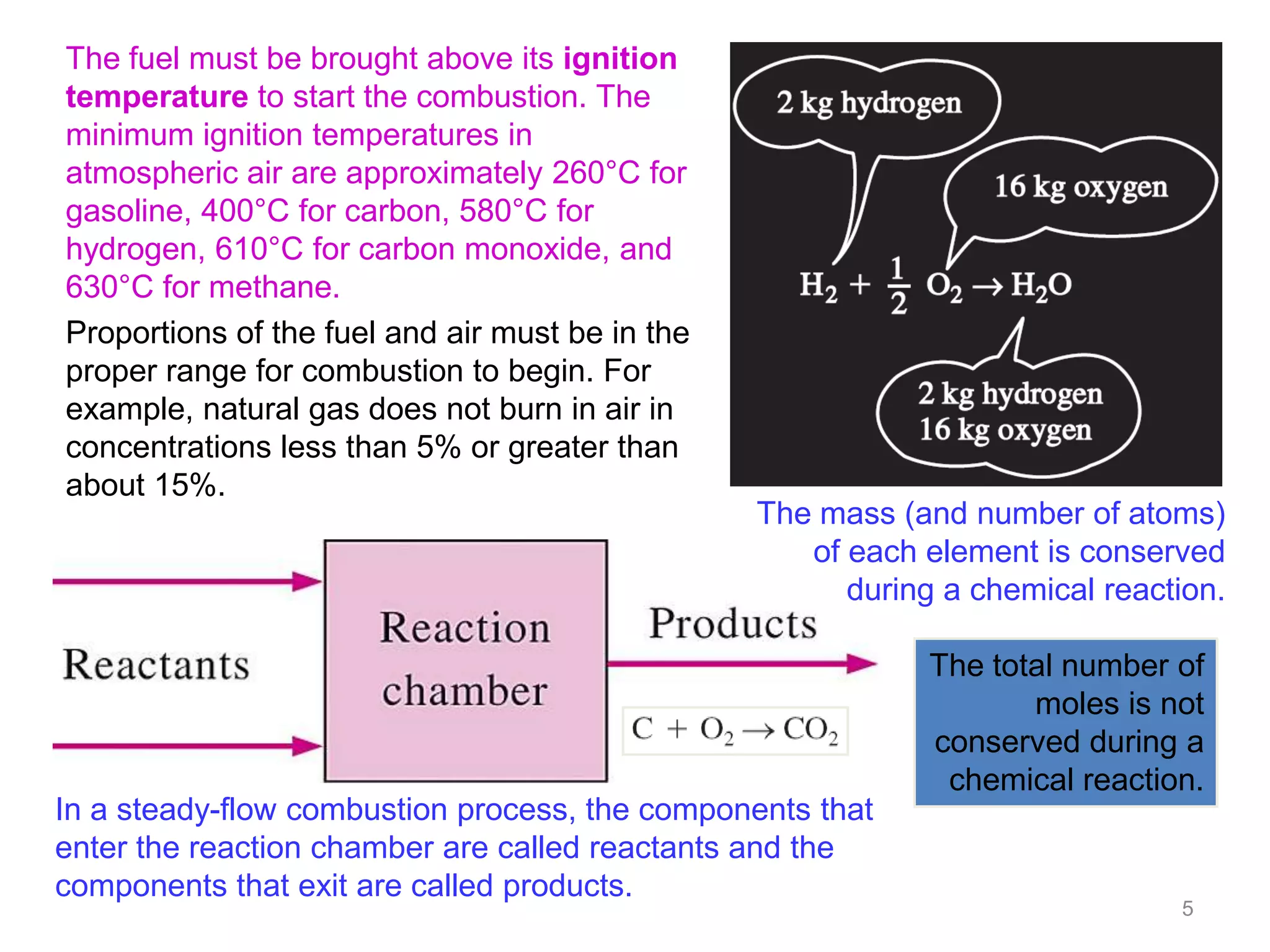 The fuel must be brought above its ignition
temperature to start the combustion. The
minimum ignition temperatures in
atmospheric air are approximately 260°C for
gasoline, 400°C for carbon, 580°C for
hydrogen, 610°C for carbon monoxide, and
630°C for methane.
Proportions of the fuel and air must be in the
proper range for combustion to begin. For
example, natural gas does not burn in air in
concentrations less than 5% or greater than
about 15%.
                                                 The mass (and number of atoms)
                                                    of each element is conserved
                                                       during a chemical reaction.

                                                             The total number of
                                                                    moles is not
                                                             conserved during a
                                                              chemical reaction.
In a steady-flow combustion process, the components that
enter the reaction chamber are called reactants and the
components that exit are called products.
                                                                              5
 