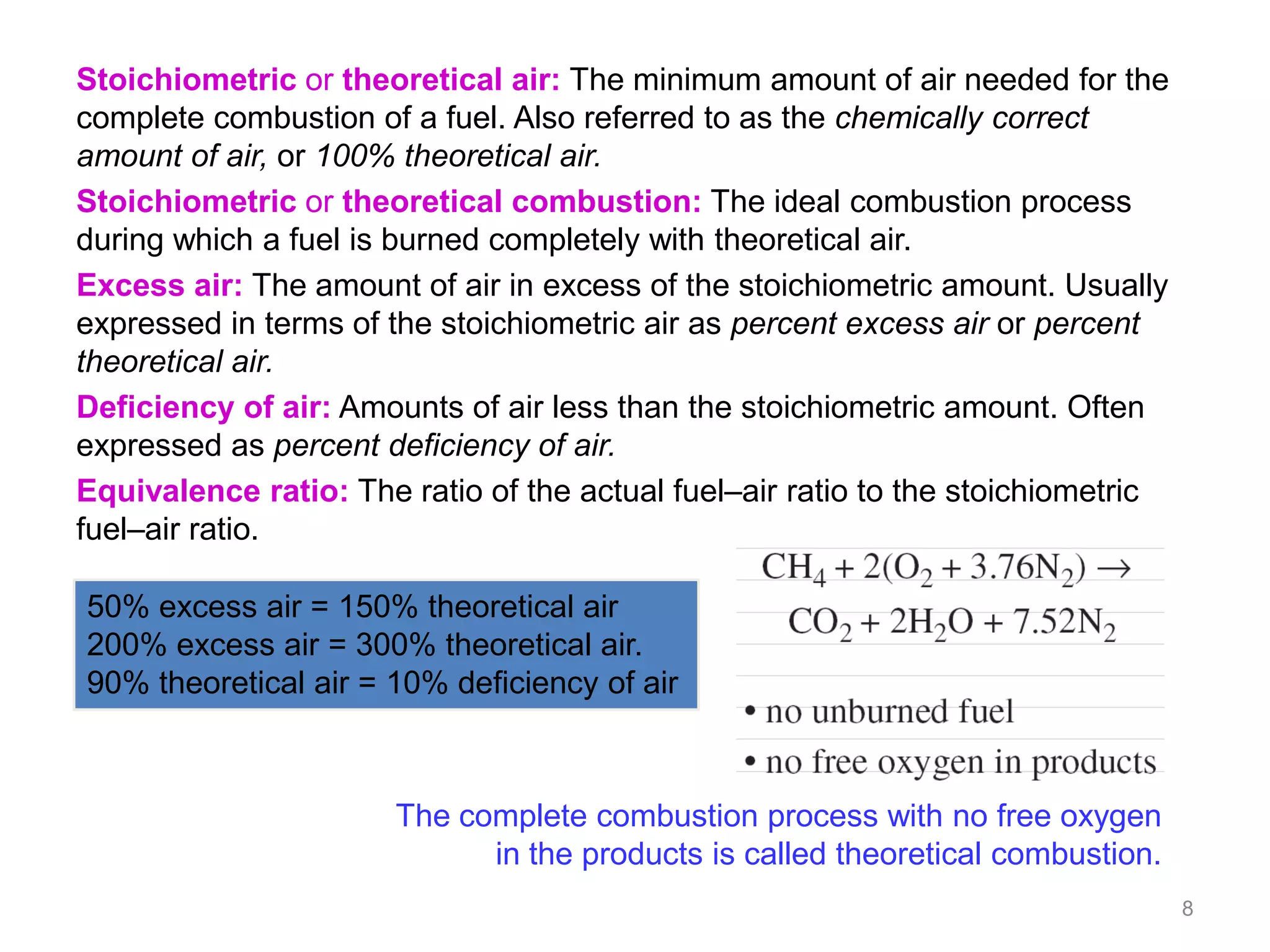 Stoichiometric or theoretical air: The minimum amount of air needed for the
complete combustion of a fuel. Also referred to as the chemically correct
amount of air, or 100% theoretical air.
Stoichiometric or theoretical combustion: The ideal combustion process
during which a fuel is burned completely with theoretical air.
Excess air: The amount of air in excess of the stoichiometric amount. Usually
expressed in terms of the stoichiometric air as percent excess air or percent
theoretical air.
Deficiency of air: Amounts of air less than the stoichiometric amount. Often
expressed as percent deficiency of air.
Equivalence ratio: The ratio of the actual fuel–air ratio to the stoichiometric
fuel–air ratio.

50% excess air = 150% theoretical air
200% excess air = 300% theoretical air.
90% theoretical air = 10% deficiency of air



                       The complete combustion process with no free oxygen
                             in the products is called theoretical combustion.
                                                                                  8
 