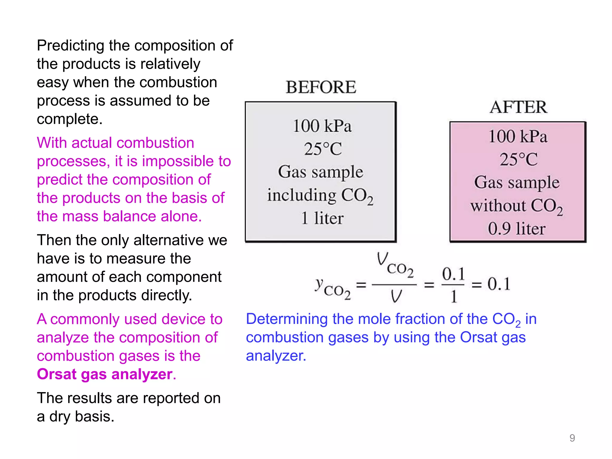 Predicting the composition of
the products is relatively
easy when the combustion
process is assumed to be
complete.
With actual combustion
processes, it is impossible to
predict the composition of
the products on the basis of
the mass balance alone.
Then the only alternative we
have is to measure the
amount of each component
in the products directly.
A commonly used device to        Determining the mole fraction of the CO2 in
analyze the composition of       combustion gases by using the Orsat gas
combustion gases is the          analyzer.
Orsat gas analyzer.
The results are reported on
a dry basis.
                                                                               9
 