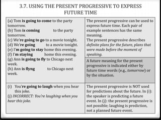 3.7. USING THE PRESENT PROGRESSIVE TO EXPRESS
FUTURE TIME
(a) Tom is going to come to the party
tomorrow.
(b) Tom is coming to the party
tomorrow.
(c) We’re going to go to a movie tonight.
(d) We’re going to a movie tonight.
(e) I’m going to stay home this evening.
(f) I’m staying home this evening.
(g) Ann is going to fly to Chicago next
week.
(h) Ann is flyng to Chicago next
week.
The present progressive can be used to
express future time. Each pair of
example sentences has the same
meaning.
The present progressive describes
definite plans for the future, plans that
were made before the moment of
speaking.
A future meaning for the present
progressive is indicated either by
future time words (e.g., tomorrow) or
by the situation.
(i) You’re going to laugh when you hear
this joke.
(j) INCORRECT: You’re laughing when you
hear this joke.
The present progressive is NOT used
for predictions about the future. In (i):
the speaker is predicting a future
event. In (j): the present progressive is
not possible; laughing is prediction,
not a planned future event.
 