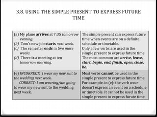 3.8. USING THE SIMPLE PRESENT TO EXPRESS FUTURE
TIME
(a) My plane arrives at 7:35 tomorrow
evening.
(b) Tom’s new job starts next week.
(c) The semester ends in two more
weeks.
(d) There is a meeting at ten
tomorrow morning.
The simple present can express future
time when events are on a definite
schedule or timetable.
Only a few verbs are used in the
simple present to express future time.
The most common are arrive, leave,
start, begin, end, finish, open, close,
be.
(e) INCORRECT: I wear my new suit to
the wedding next week.
CORRECT: I am wearing/am going
to wear my new suit to the wedding
next week.
Most verbs cannot be used in the
simple present to express future time.
For example, in (e): the verb wear
doesn’t express an event on a schedule
or timetable. It cannot be used in the
simple present to express furute time.
 
