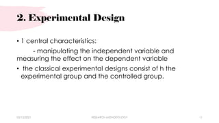 2. Experimental Design
03/15/2021 RESEARCH METHODOLOGY 11
• 1 central characteristics:
- manipulating the independent variable and
measuring the effect on the dependent variable
• the classical experimental designs consist of h the
experimental group and the controlled group.
 