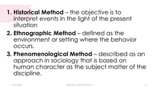 03/15/2021 RESEARCH METHODOLOGY 16
1. Historical Method – the objective is to
interpret events in the light of the present
situation
2. Ethnographic Method – defined as the
environment or setting where the behavior
occurs.
3. Phenomenological Method – described as an
approach in sociology that is based on
human character as the subject matter of the
discipline.
 