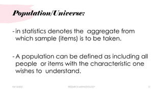 Population/Universe:
03/15/2021 RESEARCH METHODOLOGY 21
- in statistics denotes the aggregate from
which sample (items) is to be taken.
- A population can be defined as including all
people or items with the characteristic one
wishes to understand.
 