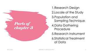 Parts of
chapter 3
1.Research Design
2.Locale of the Study
3.Population and
Sampling Technique
4.Data Gathering
Procedure
5.Research Instrument
6.Statistical Treatment
of Data
03/15/2021 RESEARCH METHODOLOGY 3
 