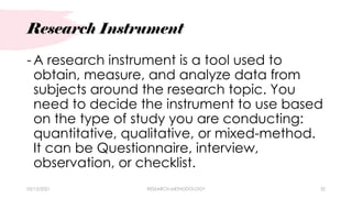 Research Instrument
03/15/2021 RESEARCH METHODOLOGY 32
- A research instrument is a tool used to
obtain, measure, and analyze data from
subjects around the research topic. You
need to decide the instrument to use based
on the type of study you are conducting:
quantitative, qualitative, or mixed-method.
It can be Questionnaire, interview,
observation, or checklist.
 