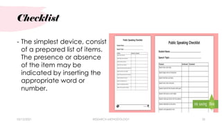 Checklist
03/15/2021 RESEARCH METHODOLOGY 35
- The simplest device, consist
of a prepared list of items.
The presence or absence
of the item may be
indicated by inserting the
appropriate word or
number.
 
