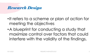 Research Design
03/15/2021 RESEARCH METHODOLOGY 5
•It refers to a scheme or plan of action for
meeting the objectives
•A blueprint for conducting a study that
maximize control over factors that could
interfere with the validity of the findings.
 