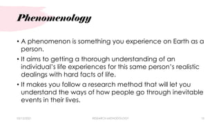 Phenomenology
• A phenomenon is something you experience on Earth as a
person.
• It aims to getting a thorough understanding of an
individual’s life experiences for this same person’s realistic
dealings with hard facts of life.
• It makes you follow a research method that will let you
understand the ways of how people go through inevitable
events in their lives.
03/15/2021 RESEARCH METHODOLOGY 10
 