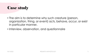 Case study
• The aim is to determine why such creature (person,
organization, thing, or event) acts, behave, occur, or exist
in particular manner.
• Interview, observation, and questionnaire
03/15/2021 RESEARCH METHODOLOGY 11
 