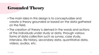 Grounded Theory
• The main idea in this design is to conceptualize and
create a theory grounded or based on the data gathered
on the field.
• The creation of theory is derived in the words and actions
of the individuals under study or data, through various
forms of data collection such as survey, case study,
interview, life history, secondary data, quantitative data,
videos, audios, etc.
03/15/2021 RESEARCH METHODOLOGY 12
 