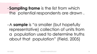 03/15/2021 RESEARCH METHODOLOGY 18
-Sampling frame is the list from which
the potential respondents are drawn .
-A sample is “a smaller (but hopefully
representative) collection of units from
a population used to determine truths
about that population” (Field, 2005)
 