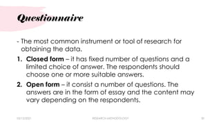 Questionnaire
03/15/2021 RESEARCH METHODOLOGY 30
- The most common instrument or tool of research for
obtaining the data.
1. Closed form – it has fixed number of questions and a
limited choice of answer. The respondents should
choose one or more suitable answers.
2. Open form – it consist a number of questions. The
answers are in the form of essay and the content may
vary depending on the respondents.
 