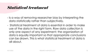 Statistical treatment
03/15/2021 RESEARCH METHODOLOGY 35
- Is a way of removing researcher bias by interpreting the
data statistically rather than subjectively.
- Statistical treatment of data is essential in order to make
use of the data in the right form. Raw data collection is
only one aspect of any experiment; the organization of
data is equally important so that appropriate conclusions
can be drawn. This is what statistical treatment of data is
all about.
 