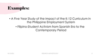 Examples:
• A Five Year Study of the Impact of the K-12 Curriculum in
the Philippine Employment System
• Filipino-Student Activism from Spanish Era to the
Contemporary Period
03/15/2021 RESEARCH METHODOLOGY 8
 