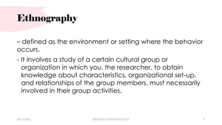 Ethnography
– defined as the environment or setting where the behavior
occurs.
- It involves a study of a certain cultural group or
organization in which you, the researcher, to obtain
knowledge about characteristics, organizational set-up,
and relationships of the group members, must necessarily
involved in their group activities.
03/15/2021 RESEARCH METHODOLOGY 9
 