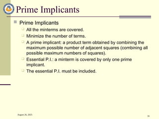 August 26, 2025
16
Prime Implicants
 Prime Implicants
 All the minterms are covered.
 Minimize the number of terms.
 A prime implicant: a product term obtained by combining the
maximum possible number of adjacent squares (combining all
possible maximum numbers of squares).
 Essential P.I.: a minterm is covered by only one prime
implicant.
 The essential P.I. must be included.
 