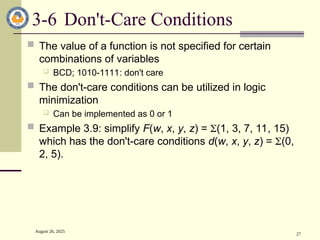 August 26, 2025
27
3-6 Don't-Care Conditions
 The value of a function is not specified for certain
combinations of variables
 BCD; 1010-1111: don't care
 The don't-care conditions can be utilized in logic
minimization
 Can be implemented as 0 or 1
 Example 3.9: simplify F(w, x, y, z) = (1, 3, 7, 11, 15)
which has the don't-care conditions d(w, x, y, z) = (0,
2, 5).
 