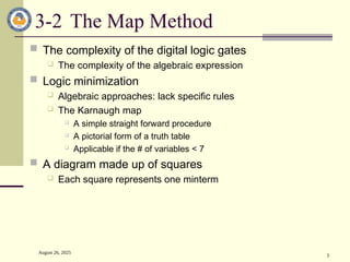 August 26, 2025
3
3-2 The Map Method
 The complexity of the digital logic gates
 The complexity of the algebraic expression
 Logic minimization
 Algebraic approaches: lack specific rules
 The Karnaugh map
 A simple straight forward procedure
 A pictorial form of a truth table
 Applicable if the # of variables < 7
 A diagram made up of squares
 Each square represents one minterm
 