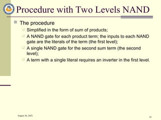 August 26, 2025
33
Procedure with Two Levels NAND
 The procedure
 Simplified in the form of sum of products;
 A NAND gate for each product term; the inputs to each NAND
gate are the literals of the term (the first level);
 A single NAND gate for the second sum term (the second
level);
 A term with a single literal requires an inverter in the first level.
 