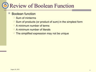 August 26, 2025
4
Review of Boolean Function
 Boolean function
 Sum of minterms
 Sum of products (or product of sum) in the simplest form
 A minimum number of terms
 A minimum number of literals
 The simplified expression may not be unique
 
