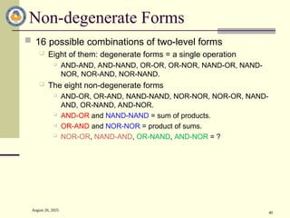 August 26, 2025
40
Non-degenerate Forms
 16 possible combinations of two-level forms
 Eight of them: degenerate forms = a single operation
 AND-AND, AND-NAND, OR-OR, OR-NOR, NAND-OR, NAND-
NOR, NOR-AND, NOR-NAND.
 The eight non-degenerate forms
 AND-OR, OR-AND, NAND-NAND, NOR-NOR, NOR-OR, NAND-
AND, OR-NAND, AND-NOR.
 AND-OR and NAND-NAND = sum of products.
 OR-AND and NOR-NOR = product of sums.
 NOR-OR, NAND-AND, OR-NAND, AND-NOR = ?
 