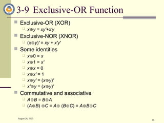 August 26, 2025
46
3-9 Exclusive-OR Function
 Exclusive-OR (XOR)
 xy = xy'+x'y
 Exclusive-NOR (XNOR)
 (xy)' = xy + x'y'
 Some identities
 x0 = x
 x1 = x'
 xx = 0
 xx' = 1
 xy' = (xy)'
 x'y = (xy)'
 Commutative and associative
 AB = BA
 (AB) C = A (BC) = ABC
 