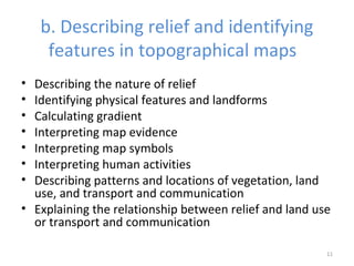 b. Describing relief and identifying
features in topographical maps
• Describing the nature of relief
• Identifying physical features and landforms
• Calculating gradient
• Interpreting map evidence
• Interpreting map symbols
• Interpreting human activities
• Describing patterns and locations of vegetation, land
use, and transport and communication
• Explaining the relationship between relief and land use
or transport and communication
11
 