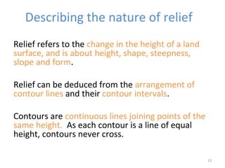 Relief refers to the change in the height of a land
surface, and is about height, shape, steepness,
slope and form.
Relief can be deduced from the arrangement of
contour lines and their contour intervals.
Contours are continuous lines joining points of the
same height. As each contour is a line of equal
height, contours never cross.
13
Describing the nature of relief
 