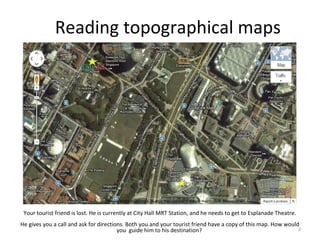 3
Your tourist friend is lost. He is currently at City Hall MRT Station, and he needs to get to Esplanade Theatre.
He gives you a call and ask for directions. Both you and your tourist friend have a copy of this map. How would
you guide him to his destination?
Reading topographical maps
 