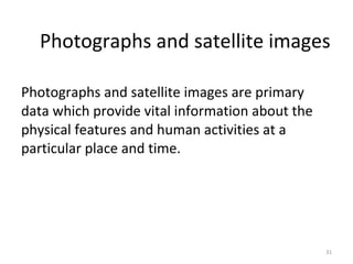 Photographs and satellite images are primary
data which provide vital information about the
physical features and human activities at a
particular place and time.
31
Photographs and satellite images
 