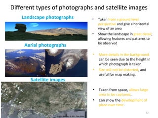 Different types of photographs and satellite images
32
Landscape photographs
Aerial photographs
• Taken from a ground level
perspective and give a horizontal
view of an area
• Show the landscape in great detail,
allowing features and patterns to
be observed
• More details in the background
can be seen due to the height in
which photograph is taken.
• Size will not be distorted, and
useful for map making.
• Taken from space, allows large
area to be captured.
• Can show the development of
place over time.
Satellite images
 