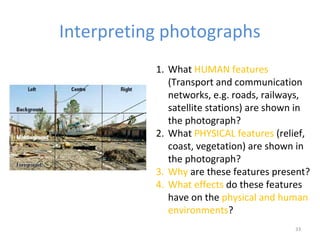 Interpreting photographs
33
1. What HUMAN features
(Transport and communication
networks, e.g. roads, railways,
satellite stations) are shown in
the photograph?
2. What PHYSICAL features (relief,
coast, vegetation) are shown in
the photograph?
3. Why are these features present?
4. What effects do these features
have on the physical and human
environments?
 
