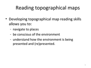 • Developing topographical map reading skills
allows you to:
- navigate to places
- be conscious of the environment
- understand how the environment is being
presented and (re)presented.
4
Reading topographical maps
 