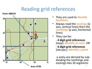 Reading grid references
5
• They are used to identify
locations.
• Always read the eastings (x-
axis, vertical lines) then the
northings (y-axis, horizontal
lines)
• They can be:
- 4 digit grid references
(xxyy): identify an area OR
- 6 digit grid references
(xxx1yyy1): identify a point
x1 andy1 are derived by sub-
dividing the northings and
eastings into 10 segments
Area: 0736
Point: 088376
 