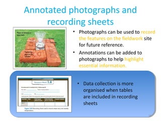 Annotated photographs and
recording sheets
54
• Photographs can be used to record
the features on the fieldwork site
for future reference.
• Annotations can be added to
photographs to help highlight
essential information.
• Data collection is more
organised when tables
are included in recording
sheets
 