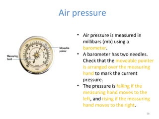 Air pressure
58
• Air pressure is measured in
millibars (mb) using a
barometer.
• A barometer has two needles.
Check that the moveable pointer
is arranged over the measuring
hand to mark the current
pressure.
• The pressure is falling if the
measuring hand moves to the
left, and rising if the measuring
hand moves to the right.
 