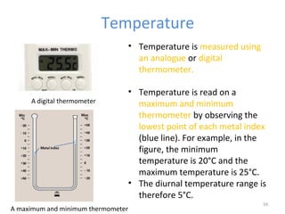Temperature
59
• Temperature is measured using
an analogue or digital
thermometer.
• Temperature is read on a
maximum and minimum
thermometer by observing the
lowest point of each metal index
(blue line). For example, in the
figure, the minimum
temperature is 20°C and the
maximum temperature is 25°C.
• The diurnal temperature range is
therefore 5°C.
A digital thermometer
A maximum and minimum thermometer
 
