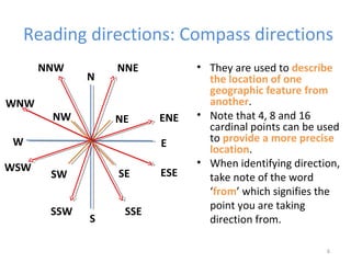 Reading directions: Compass directions
6
• They are used to describe
the location of one
geographic feature from
another.
• Note that 4, 8 and 16
cardinal points can be used
to provide a more precise
location.
• When identifying direction,
take note of the word
‘from’ which signifies the
point you are taking
direction from.
N
E
S
W
NE
SESW
NW
NNE
ENE
ESE
SSESSW
WSW
WNW
NNW
 