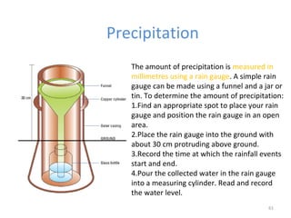 Precipitation
61
The amount of precipitation is measured in
millimetres using a rain gauge. A simple rain
gauge can be made using a funnel and a jar or
tin. To determine the amount of precipitation:
1.Find an appropriate spot to place your rain
gauge and position the rain gauge in an open
area.
2.Place the rain gauge into the ground with
about 30 cm protruding above ground.
3.Record the time at which the rainfall events
start and end.
4.Pour the collected water in the rain gauge
into a measuring cylinder. Read and record
the water level.
 