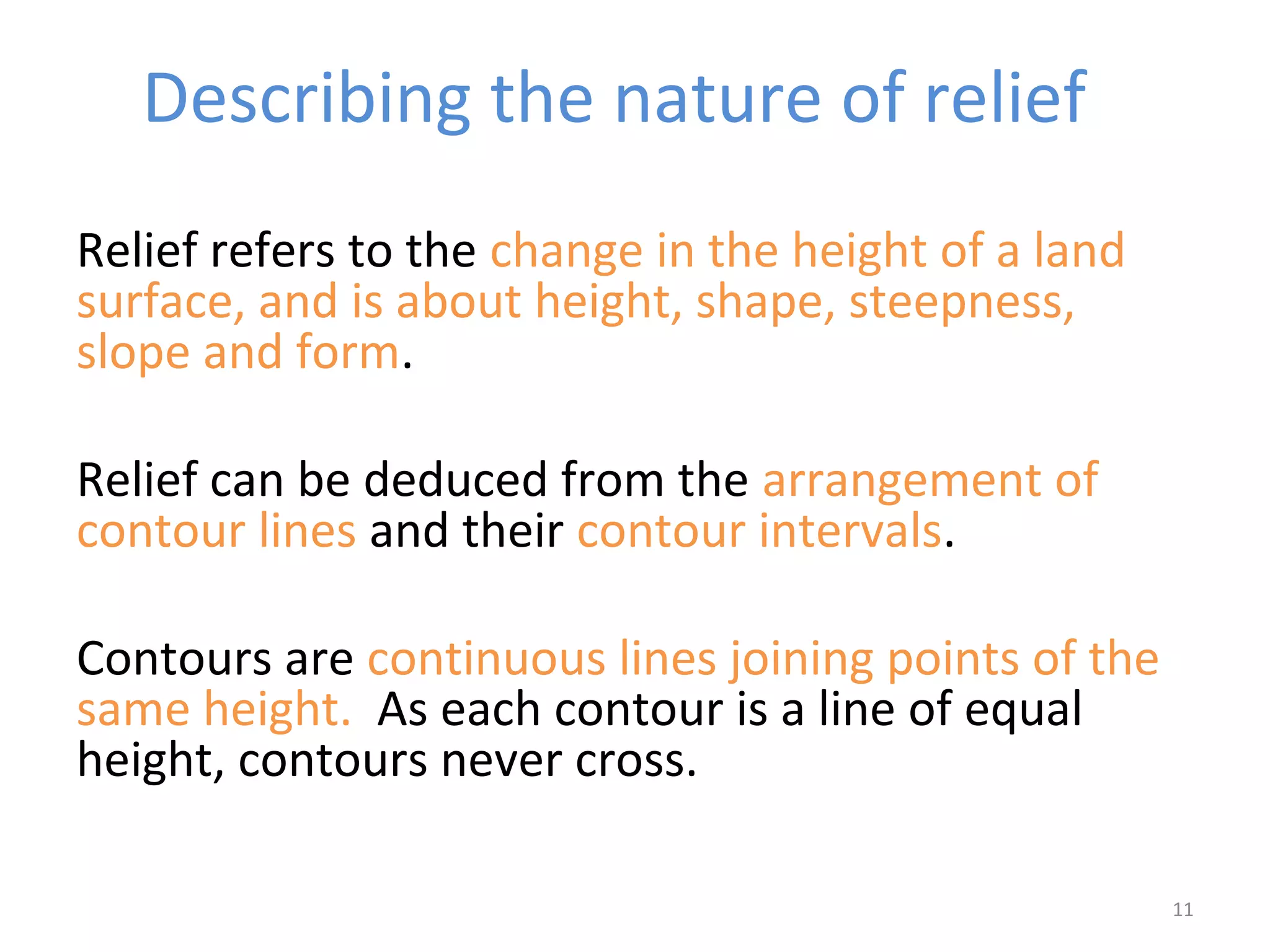 Relief refers to the change in the height of a land 
surface, and is about height, shape, steepness, 
slope and form. 
Relief can be deduced from the arrangement of 
contour lines and their contour intervals. 
Contours are continuous lines joining points of the 
same height. As each contour is a line of equal 
height, contours never cross. 
11 
Describing the nature of relief 
 