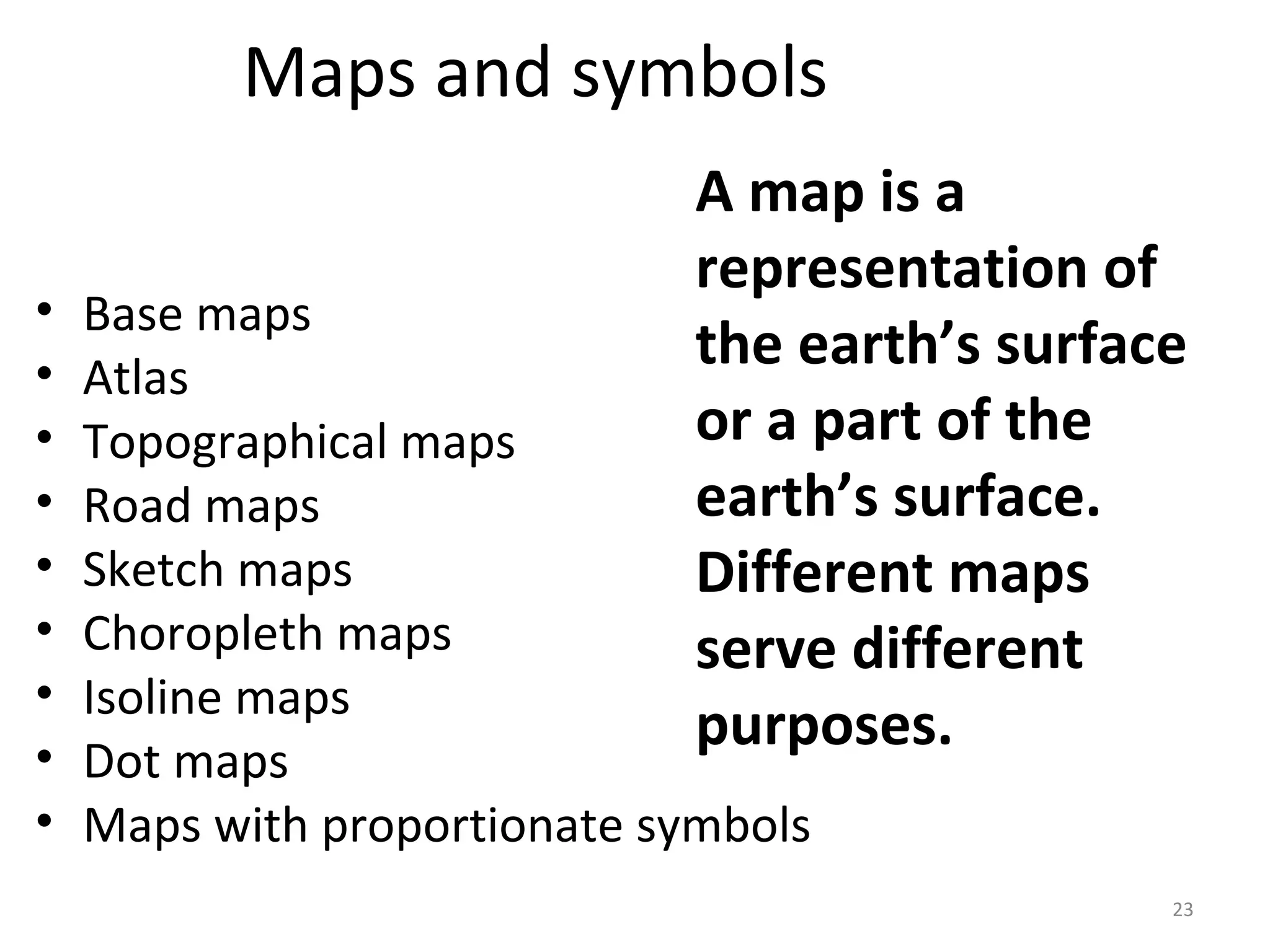 Maps and symbols 
A map is a 
representation of 
the earth’s surface 
or a part of the 
earth’s surface. 
Different maps 
serve different 
purposes. 
• Base maps 
• Atlas 
• Topographical maps 
• Road maps 
• Sketch maps 
• Choropleth maps 
• Isoline maps 
• Dot maps 
• Maps with proportionate symbols 
23 
 
