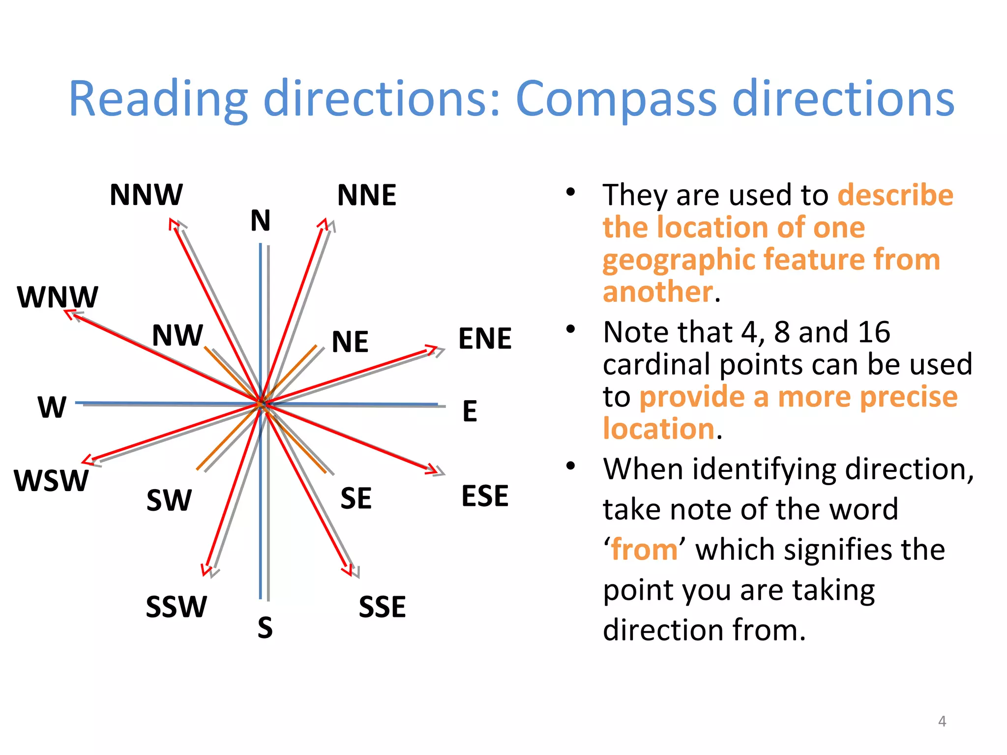 Reading directions: Compass directions 
• They are used to describe 
the location of one 
geographic feature from 
another. 
• Note that 4, 8 and 16 
cardinal points can be used 
to provide a more precise 
location. 
• When identifying direction, 
take note of the word 
‘from’ which signifies the 
point you are taking 
direction from. 
4 
N 
E 
S 
WNW 
W 
NNE 
NE 
NW 
SW SE 
ENE 
ESE 
SSW SSE 
WSW 
NNW 
 