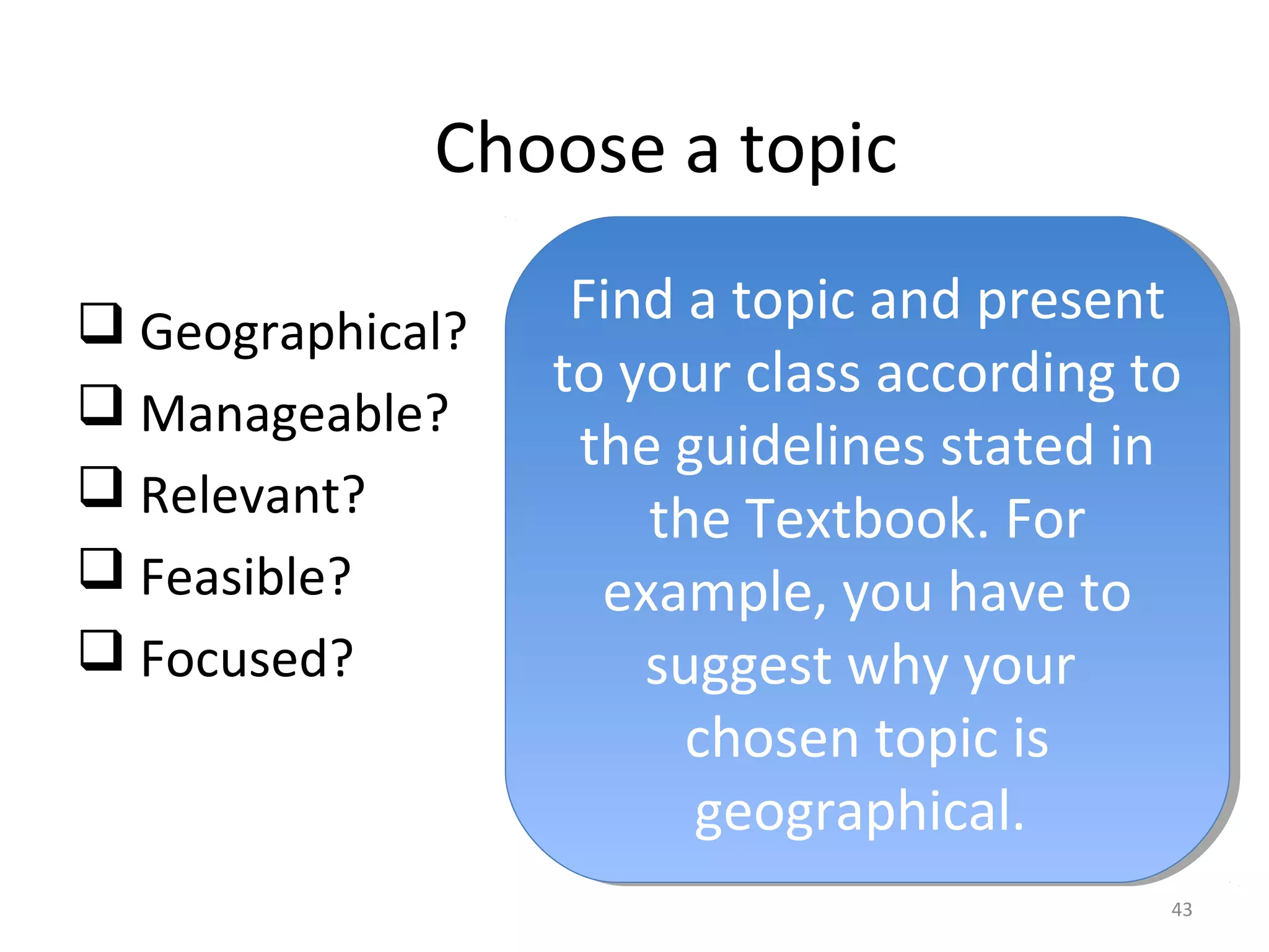 Choose a topic 
 Geographical? 
 Manageable? 
 Relevant? 
 Feasible? 
 Focused? 
Find a topic and present 
to your class according to 
the guidelines stated in 
Find a topic and present 
to your class according to 
the guidelines stated in 
43 
the Textbook. For 
example, you have to 
suggest why your 
the Textbook. For 
example, you have to 
suggest why your 
chosen topic is 
geographical. 
chosen topic is 
geographical. 
 
