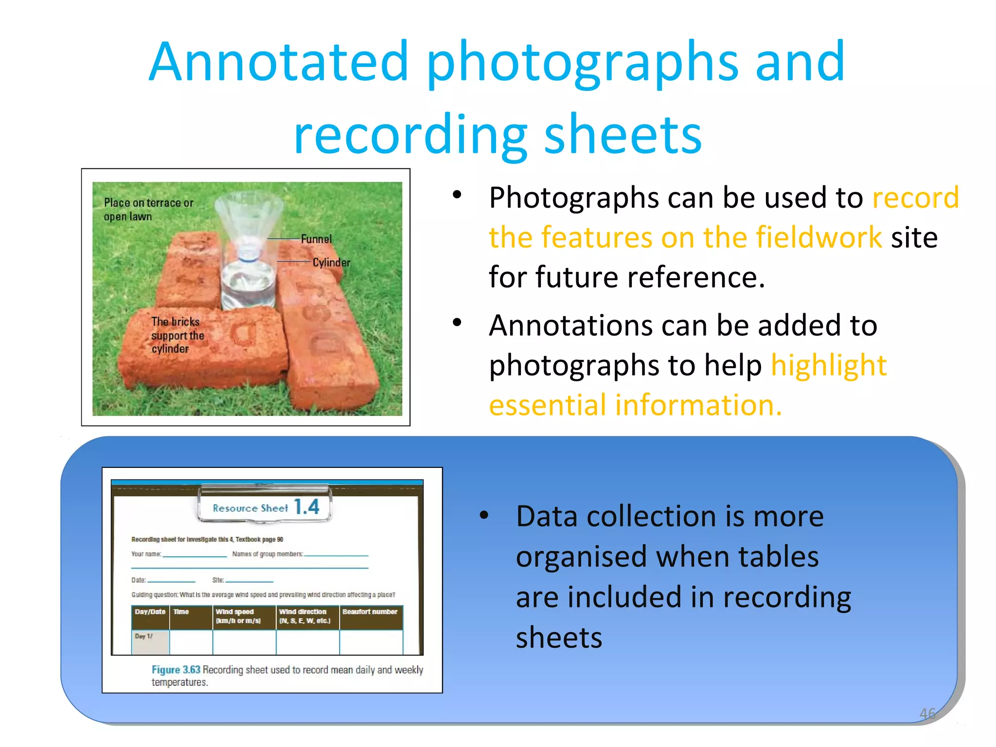 Annotated photographs and 
recording sheets 
• Photographs can be used to record 
the features on the fieldwork site 
for future reference. 
• Annotations can be added to 
photographs to help highlight 
essential information. 
46 
• Data collection is more 
organised when tables 
are included in recording 
sheets 
 