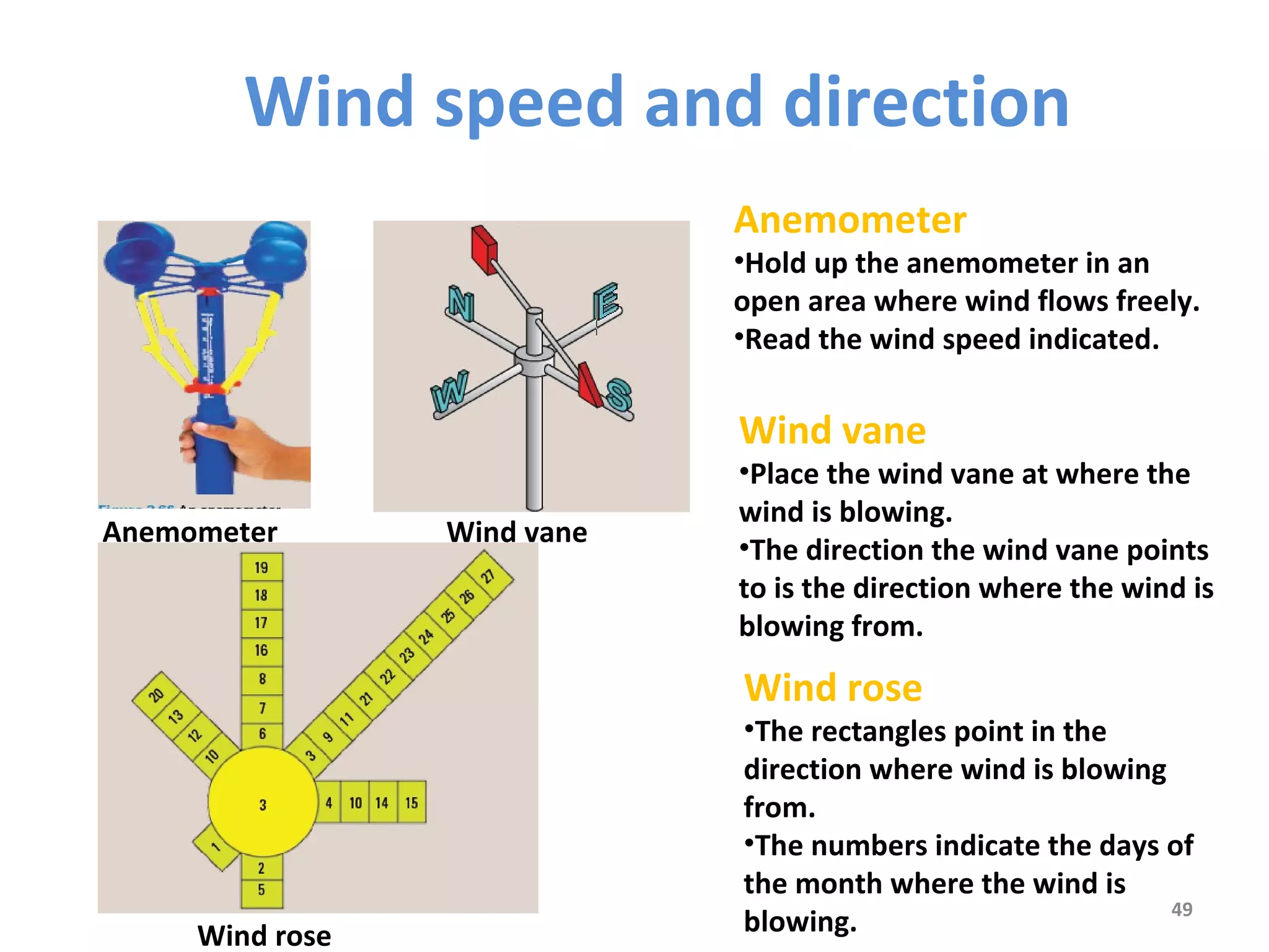 Wind speed and direction 
Anemometer 
•Hold up the anemometer in an 
open area where wind flows freely. 
•Read the wind speed indicated. 
49 
Anemometer Wind vane 
Wind rose 
Wind vane 
•Place the wind vane at where the 
wind is blowing. 
•The direction the wind vane points 
to is the direction where the wind is 
blowing from. 
Wind rose 
•The rectangles point in the 
direction where wind is blowing 
from. 
•The numbers indicate the days of 
the month where the wind is 
blowing. 
 