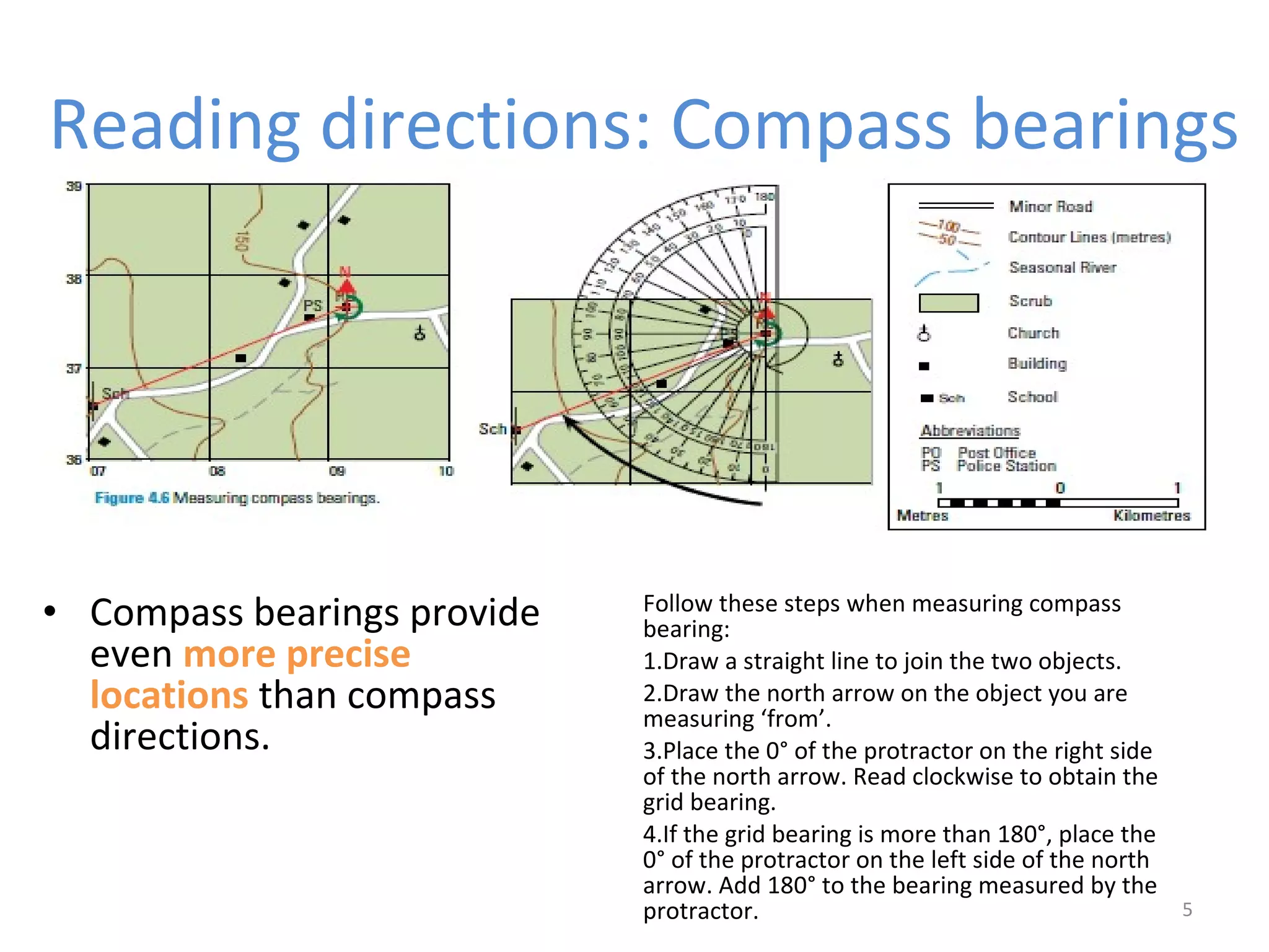 Reading directions: Compass bearings 
5 
• Compass bearings provide 
even more precise 
locations than compass 
directions. 
Follow these steps when measuring compass 
bearing: 
1.Draw a straight line to join the two objects. 
2.Draw the north arrow on the object you are 
measuring ‘from’. 
3.Place the 0° of the protractor on the right side 
of the north arrow. Read clockwise to obtain the 
grid bearing. 
4.If the grid bearing is more than 180°, place the 
0° of the protractor on the left side of the north 
arrow. Add 180° to the bearing measured by the 
protractor. 
 