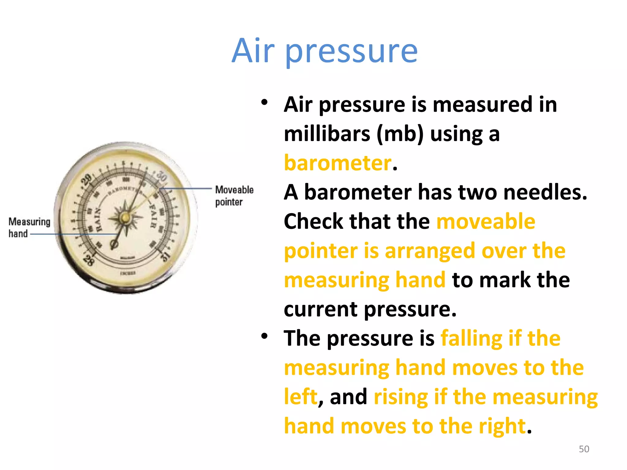 Air pressure 
• Air pressure is measured in 
millibars (mb) using a 
barometer. 
• A barometer has two needles. 
Check that the moveable 
pointer is arranged over the 
measuring hand to mark the 
current pressure. 
• The pressure is falling if the 
measuring hand moves to the 
left, and rising if the measuring 
hand moves to the right. 
50 
 